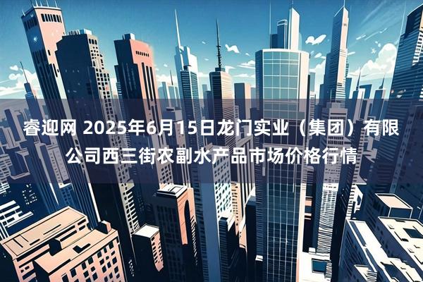 睿迎网 2025年6月15日龙门实业（集团）有限公司西三街农副水产品市场价格行情