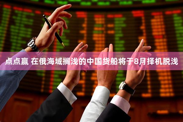 点点赢 在俄海域搁浅的中国货船将于8月择机脱浅