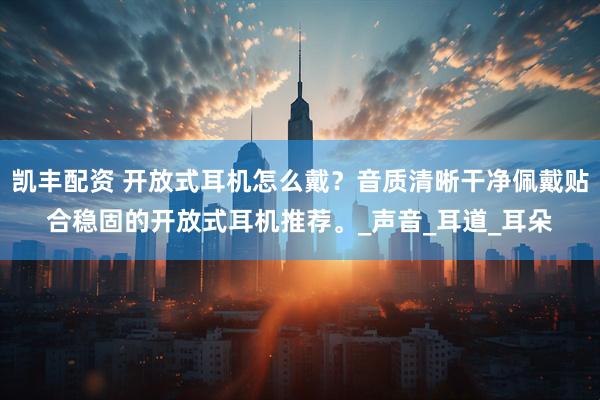 凯丰配资 开放式耳机怎么戴？音质清晰干净佩戴贴合稳固的开放式耳机推荐。_声音_耳道_耳朵