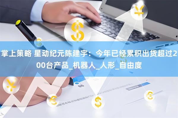 掌上策略 星动纪元陈建宇：今年已经累积出货超过200台产品_机器人_人形_自由度