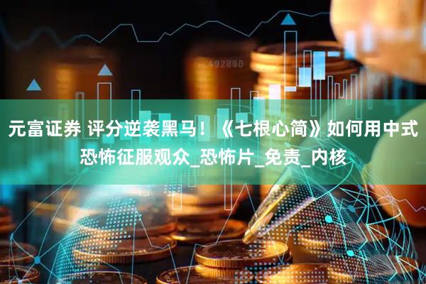 元富证券 评分逆袭黑马！《七根心简》如何用中式恐怖征服观众_恐怖片_免责_内核