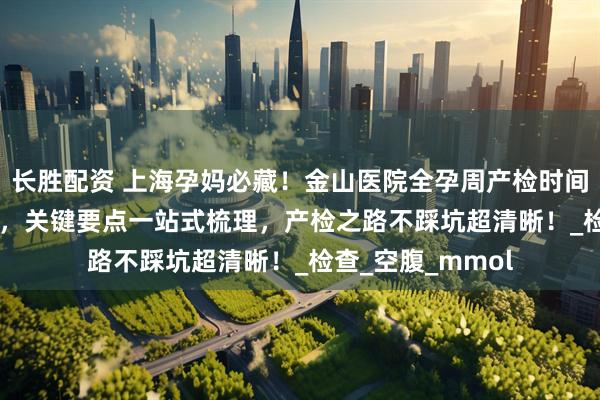 长胜配资 上海孕妈必藏！金山医院全孕周产检时间表 + 流程全解析，关键要点一站式梳理，产检之路不踩坑超清晰！_检查_空腹_mmol