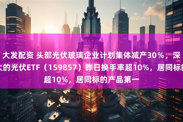 大发配资 头部光伏玻璃企业计划集体减产30％，深市规模最大的光伏ETF（159857）昨日换手率超10%，居同标的产品第一