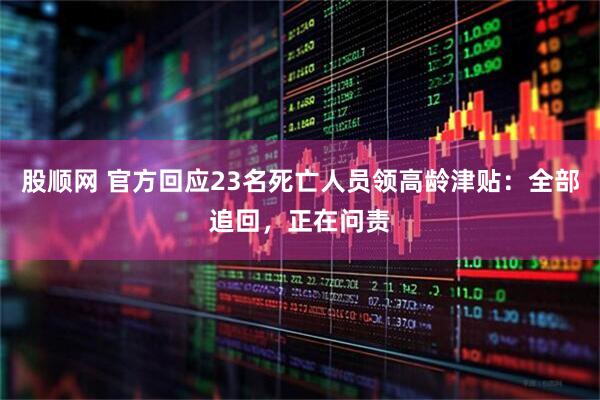 股顺网 官方回应23名死亡人员领高龄津贴：全部追回，正在问责