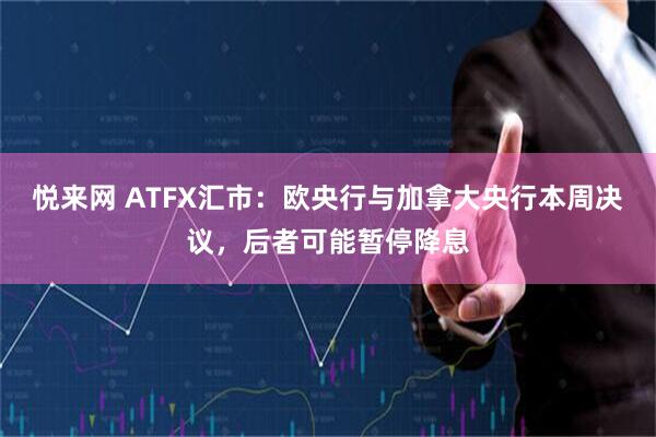 悦来网 ATFX汇市：欧央行与加拿大央行本周决议，后者可能暂停降息