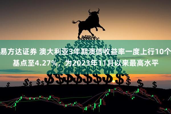 易方达证券 澳大利亚3年期澳债收益率一度上行10个基点至4.27%，为2023年11月以来最高水平