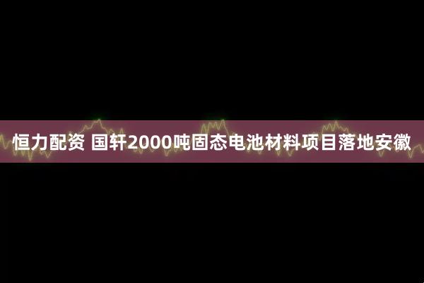 恒力配资 国轩2000吨固态电池材料项目落地安徽