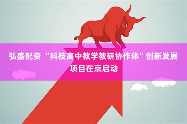 弘盛配资 “科技高中教学教研协作体”创新发展项目在京启动